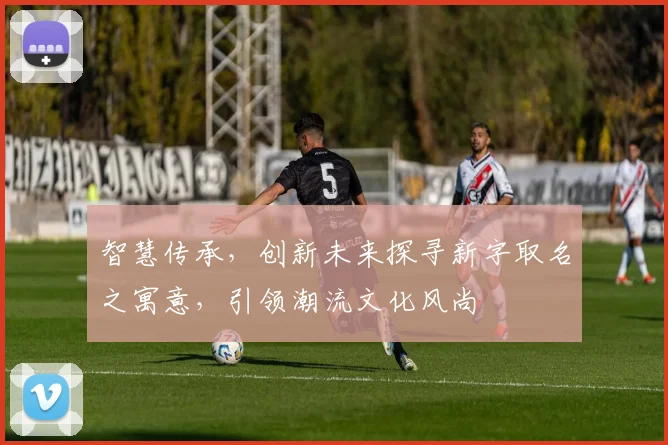 智慧传承，创新未来探寻新字取名之寓意，引领潮流文化风尚