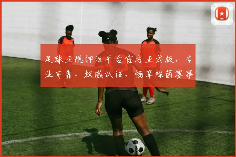 足球正规押注平台官方正式版，专业可靠，权威认证，畅享绿茵赛事