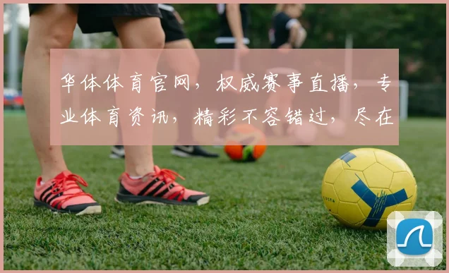 华体体育官网，权威赛事直播，专业体育资讯，精彩不容错过，尽在您的一键点击