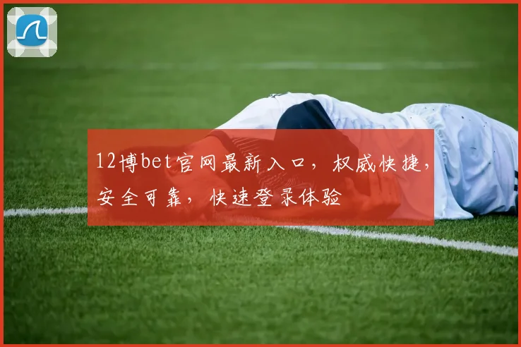 12博bet官网最新入口，权威快捷，安全可靠，快速登录体验