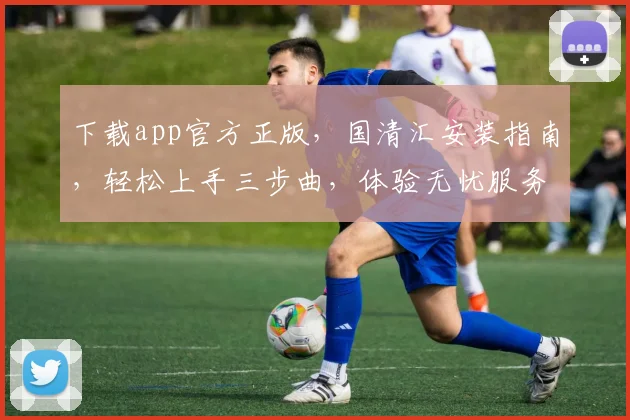 下载app官方正版，国清汇安装指南，轻松上手三步曲，体验无忧服务，一触即达