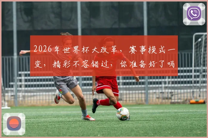 2026年世界杯大改革，赛事模式一变，精彩不容错过，你准备好了吗