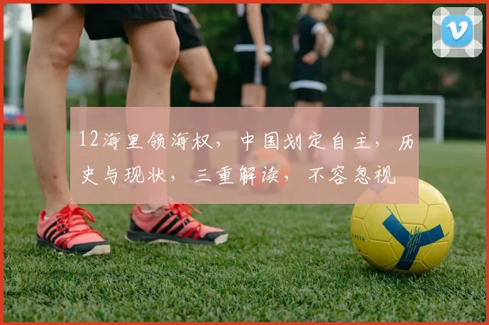 12海里领海权，中国划定自主，历史与现状，三重解读，不容忽视